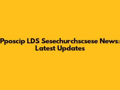 Pposcip LDS Sesechurchscsese News: Latest Updates