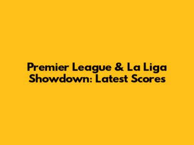 Premier League & La Liga Showdown: Latest Scores