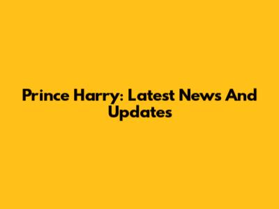 Prince Harry: Latest News And Updates