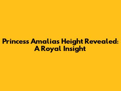 Princess Amalia's Height Revealed: A Royal Insight
