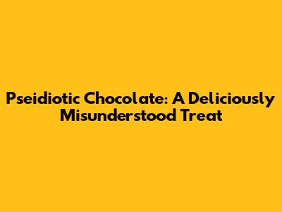 Pseidiotic Chocolate: A Deliciously Misunderstood Treat