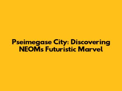 Pseimegase City: Discovering NEOM's Futuristic Marvel