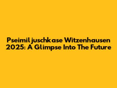 Pseimiljuschkase Witzenhausen 2025: A Glimpse Into The Future