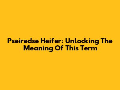 Pseiredse Heifer: Unlocking The Meaning Of This Term