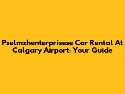 Pselmzhenterprisese Car Rental At Calgary Airport: Your Guide