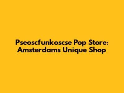 Pseoscfunkoscse Pop Store: Amsterdam's Unique Shop