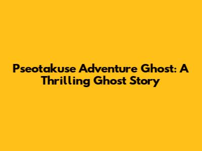 Pseotakuse Adventure Ghost: A Thrilling Ghost Story