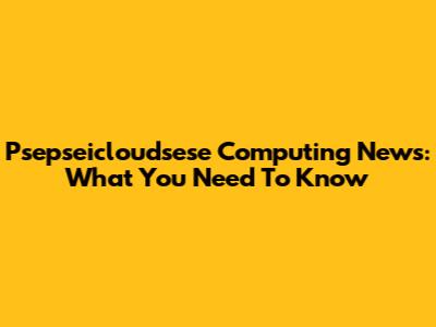 Psepseicloudsese Computing News: What You Need To Know