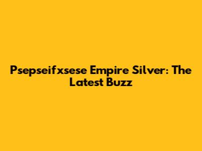 Psepseifxsese Empire Silver: The Latest Buzz