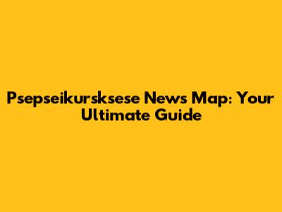 Psepseikursksese News Map: Your Ultimate Guide