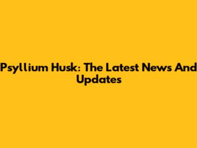 Psyllium Husk: The Latest News And Updates