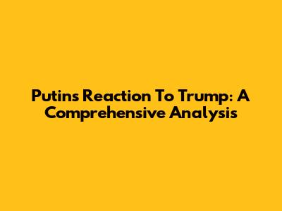 Putin's Reaction To Trump: A Comprehensive Analysis