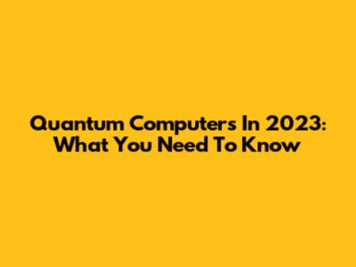 Quantum Computers In 2023: What You Need To Know