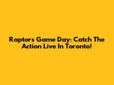 Raptors Game Day: Catch The Action Live In Toronto!