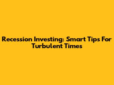 Recession Investing: Smart Tips For Turbulent Times