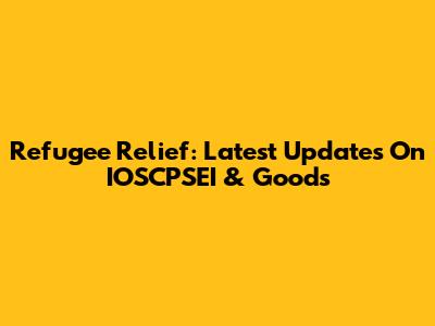 Refugee Relief: Latest Updates On IOSCPSEI & Goods