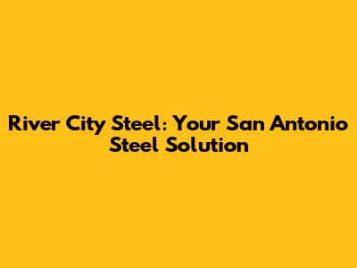 River City Steel: Your San Antonio Steel Solution