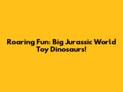 Roaring Fun: Big Jurassic World Toy Dinosaurs!