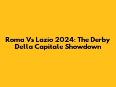 Roma Vs Lazio 2024: The Derby Della Capitale Showdown