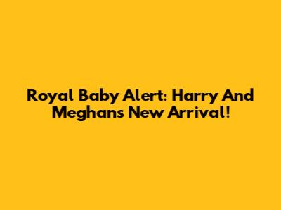 Royal Baby Alert: Harry And Meghan's New Arrival!