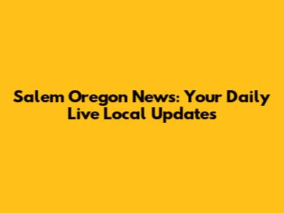 Salem Oregon News: Your Daily Live Local Updates