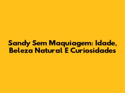 Sandy Sem Maquiagem: Idade, Beleza Natural E Curiosidades