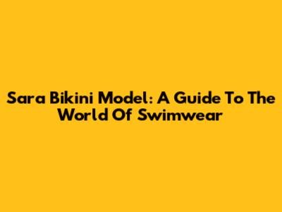 Sara Bikini Model: A Guide To The World Of Swimwear