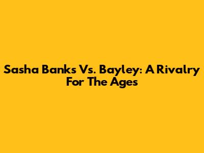 Sasha Banks Vs. Bayley: A Rivalry For The Ages