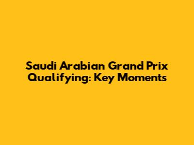 Saudi Arabian Grand Prix Qualifying: Key Moments