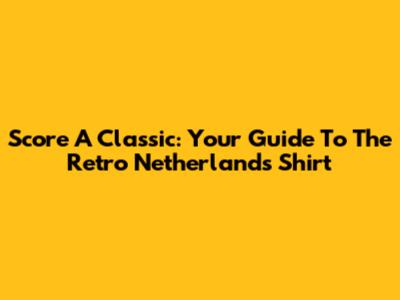 Score A Classic: Your Guide To The Retro Netherlands Shirt