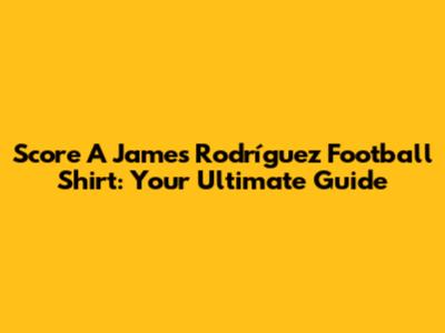Score A James Rodríguez Football Shirt: Your Ultimate Guide
