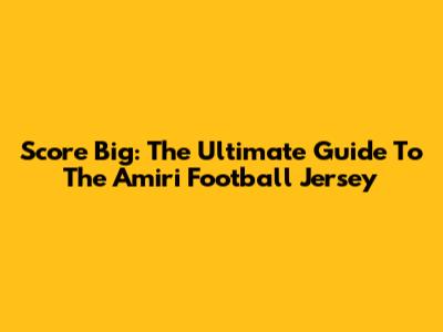 Score Big: The Ultimate Guide To The Amiri Football Jersey