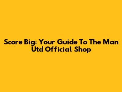 Score Big: Your Guide To The Man Utd Official Shop