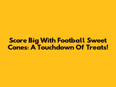 Score Big With Football Sweet Cones: A Touchdown Of Treats!
