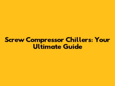Screw Compressor Chillers: Your Ultimate Guide