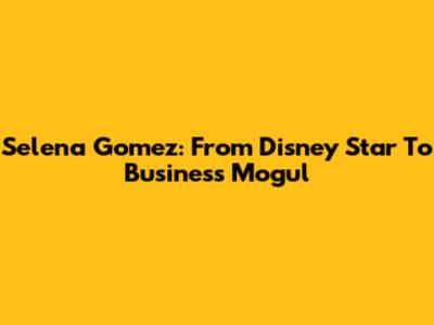 Selena Gomez: From Disney Star To Business Mogul