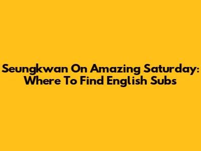 Seungkwan On Amazing Saturday: Where To Find English Subs