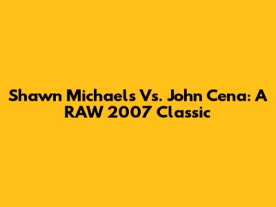 Shawn Michaels Vs. John Cena: A RAW 2007 Classic