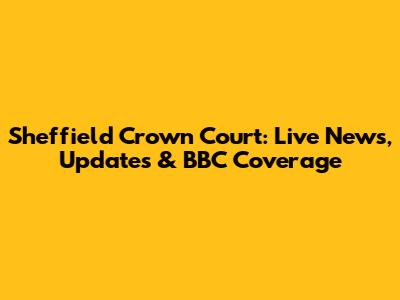 Sheffield Crown Court: Live News, Updates & BBC Coverage