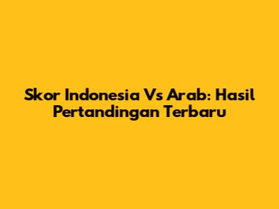 Skor Indonesia Vs Arab: Hasil Pertandingan Terbaru