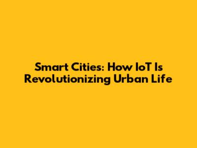 Smart Cities: How IoT Is Revolutionizing Urban Life