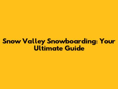 Snow Valley Snowboarding: Your Ultimate Guide