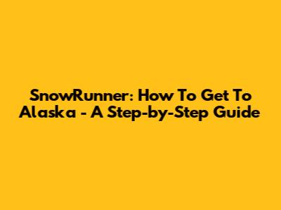 SnowRunner: How To Get To Alaska - A Step-by-Step Guide