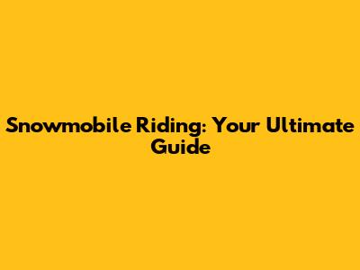 Snowmobile Riding: Your Ultimate Guide
