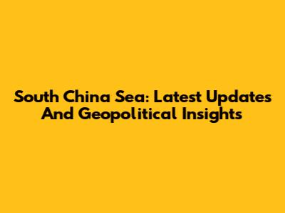 South China Sea: Latest Updates And Geopolitical Insights