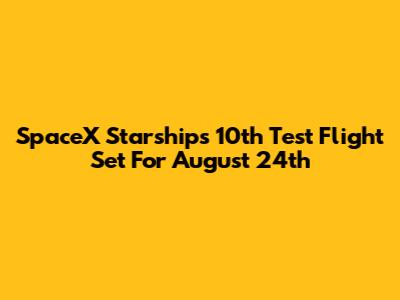SpaceX Starship's 10th Test Flight Set For August 24th