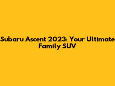 Subaru Ascent 2023: Your Ultimate Family SUV