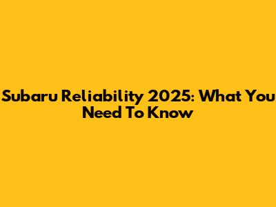 Subaru Reliability 2025: What You Need To Know