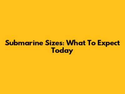 Submarine Sizes: What To Expect Today