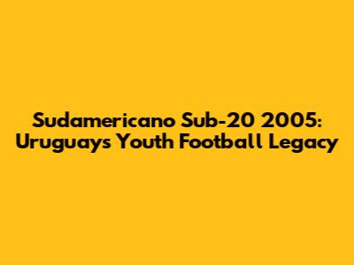 Sudamericano Sub-20 2005: Uruguay's Youth Football Legacy